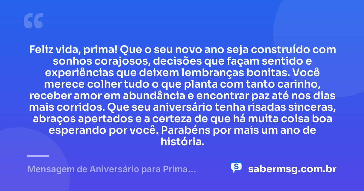Feliz vida, prima! Que o seu novo ano seja construído com sonhos corajosos, decisões que façam sentido e experiências que deixem lembranças bonitas. Você merece colher tudo o que planta com tanto carinho, receber amor em abundância e encontrar paz até nos dias mais corridos. Que seu aniversário tenha risadas sinceras, abraços apertados e a certeza de que há muita coisa boa esperando por você. Parabéns por mais um ano de história. — Mensagem de Aniversário para Prima WhatsApp