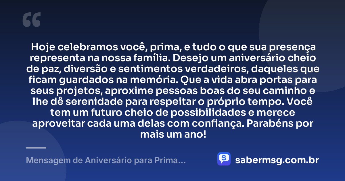 Hoje celebramos você, prima, e tudo o que sua presença representa na nossa família. Desejo um aniversário cheio de paz, diversão e sentimentos verdadeiros, daqueles que ficam guardados na memória. Que a vida abra portas para seus projetos, aproxime pessoas boas do seu caminho e lhe dê serenidade para respeitar o próprio tempo. Você tem um futuro cheio de possibilidades e merece aproveitar cada uma delas com confiança. Parabéns por mais um ano! — Mensagem de Aniversário para Prima WhatsApp