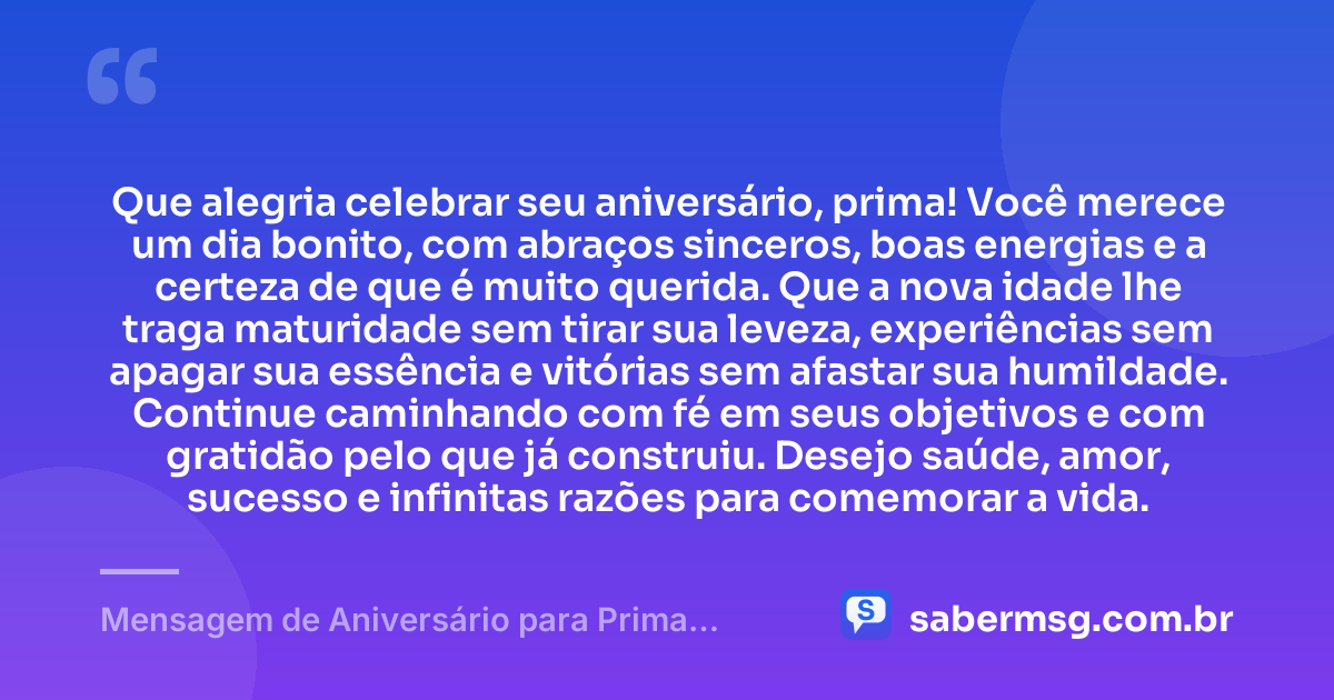 Que alegria celebrar seu aniversário, prima! Você merece um dia bonito, com abraços sinceros, boas energias e a certeza de que é muito querida. Que a nova idade lhe traga maturidade sem tirar sua leveza, experiências sem apagar sua essência e vitórias sem afastar sua humildade. Continue caminhando com fé em seus objetivos e com gratidão pelo que já construiu. Desejo saúde, amor, sucesso e infinitas razões para comemorar a vida. — Mensagem de Aniversário para Prima WhatsApp
