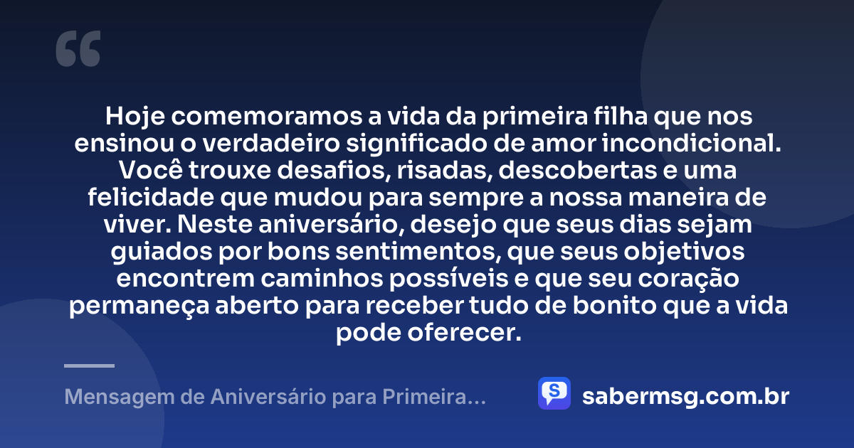 Hoje comemoramos a vida da primeira filha que nos ensinou o verdadeiro significado de amor incondicional. Você trouxe desafios, risadas, descobertas e uma felicidade que mudou para sempre a nossa maneira de viver. Neste aniversário, desejo que seus dias sejam guiados por bons sentimentos, que seus objetivos encontrem caminhos possíveis e que seu coração permaneça aberto para receber tudo de bonito que a vida pode oferecer. — Mensagem de Aniversário para Primeira Filha