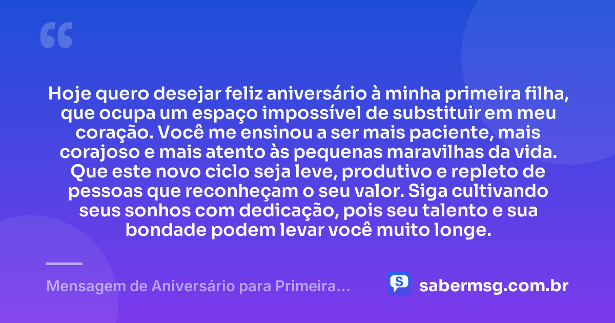 Hoje quero desejar feliz aniversário à minha primeira filha, que ocupa um espaço impossível de substituir em meu coração. Você me ensinou a ser mais paciente, mais corajoso e mais atento às pequenas maravilhas da vida. Que este novo ciclo seja leve, produtivo e repleto de pessoas que reconheçam o seu valor. Siga cultivando seus sonhos com dedicação, pois seu talento e sua bondade podem levar você muito longe. — Mensagem de Aniversário para Primeira Filha