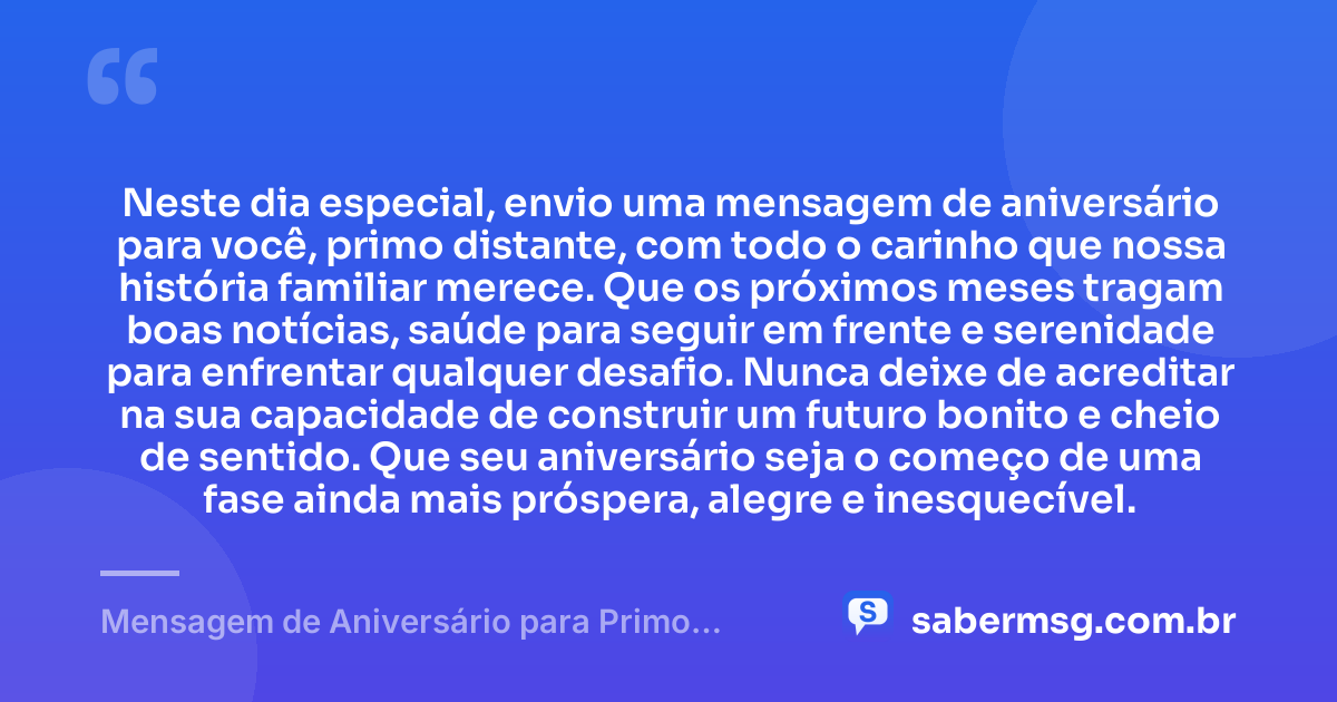Neste dia especial, envio uma mensagem de aniversário para você, primo distante, com todo o carinho que nossa história familiar merece. Que os próximos meses tragam boas notícias, saúde para seguir em frente e serenidade para enfrentar qualquer desafio. Nunca deixe de acreditar na sua capacidade de construir um futuro bonito e cheio de sentido. Que seu aniversário seja o começo de uma fase ainda mais próspera, alegre e inesquecível. — Mensagem de Aniversário para Primo Distante