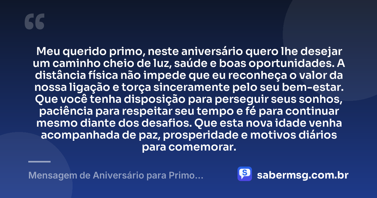 Meu querido primo, neste aniversário quero lhe desejar um caminho cheio de luz, saúde e boas oportunidades. A distância física não impede que eu reconheça o valor da nossa ligação e torça sinceramente pelo seu bem-estar. Que você tenha disposição para perseguir seus sonhos, paciência para respeitar seu tempo e fé para continuar mesmo diante dos desafios. Que esta nova idade venha acompanhada de paz, prosperidade e motivos diários para comemorar. — Mensagem de Aniversário para Primo Distante