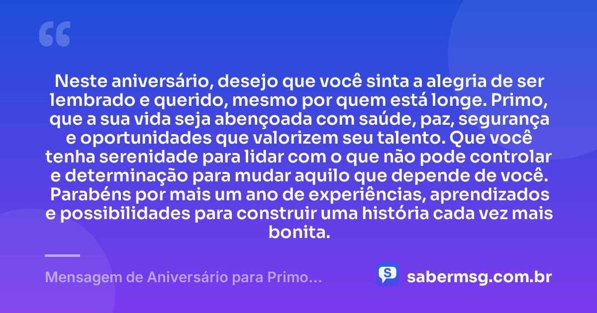 Neste aniversário, desejo que você sinta a alegria de ser lembrado e querido, mesmo por quem está longe. Primo, que a sua vida seja abençoada com saúde, paz, segurança e oportunidades que valorizem seu talento. Que você tenha serenidade para lidar com o que não pode controlar e determinação para mudar aquilo que depende de você. Parabéns por mais um ano de experiências, aprendizados e possibilidades para construir uma história cada vez mais bonita. — Mensagem de Aniversário para Primo Distante