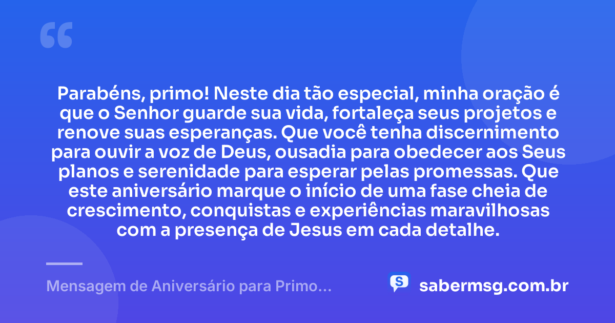 Parabéns, primo! Neste dia tão especial, minha oração é que o Senhor guarde sua vida, fortaleça seus projetos e renove suas esperanças. Que você tenha discernimento para ouvir a voz de Deus, ousadia para obedecer aos Seus planos e serenidade para esperar pelas promessas. Que este aniversário marque o início de uma fase cheia de crescimento, conquistas e experiências maravilhosas com a presença de Jesus em cada detalhe. — Mensagem de Aniversário para Primo Evangélico