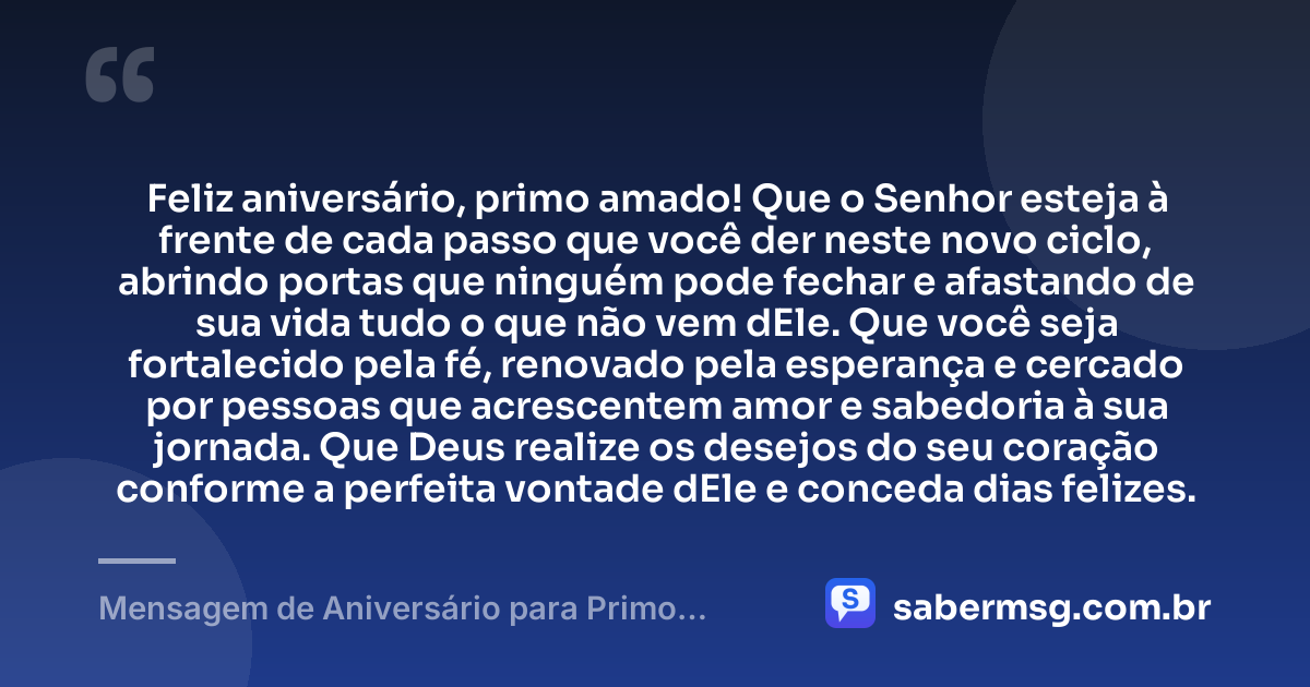 Feliz aniversário, primo amado! Que o Senhor esteja à frente de cada passo que você der neste novo ciclo, abrindo portas que ninguém pode fechar e afastando de sua vida tudo o que não vem dEle. Que você seja fortalecido pela fé, renovado pela esperança e cercado por pessoas que acrescentem amor e sabedoria à sua jornada. Que Deus realize os desejos do seu coração conforme a perfeita vontade dEle e conceda dias felizes. — Mensagem de Aniversário para Primo Evangélico