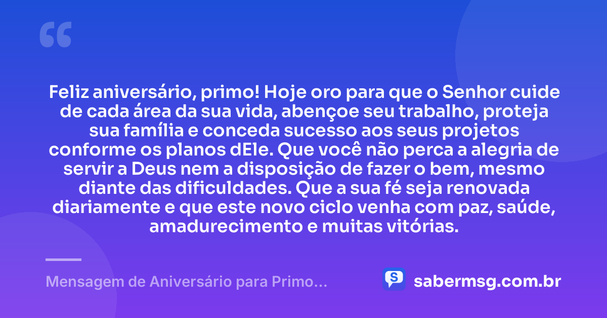 Feliz aniversário, primo! Hoje oro para que o Senhor cuide de cada área da sua vida, abençoe seu trabalho, proteja sua família e conceda sucesso aos seus projetos conforme os planos dEle. Que você não perca a alegria de servir a Deus nem a disposição de fazer o bem, mesmo diante das dificuldades. Que a sua fé seja renovada diariamente e que este novo ciclo venha com paz, saúde, amadurecimento e muitas vitórias. — Mensagem de Aniversário para Primo Evangélico