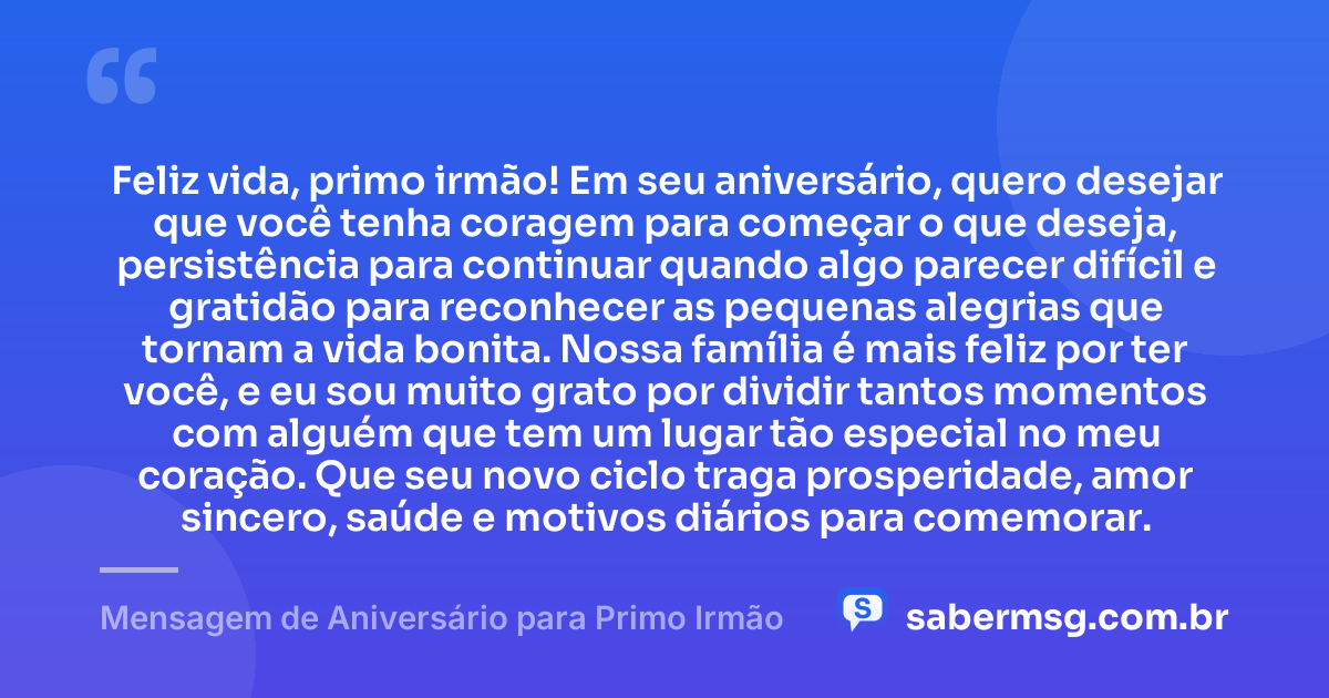 Feliz vida, primo irmão! Em seu aniversário, quero desejar que você tenha coragem para começar o que deseja, persistência para continuar quando algo parecer difícil e gratidão para reconhecer as pequenas alegrias que tornam a vida bonita. Nossa família é mais feliz por ter você, e eu sou muito grato por dividir tantos momentos com alguém que tem um lugar tão especial no meu coração. Que seu novo ciclo traga prosperidade, amor sincero, saúde e motivos diários para comemorar. — Mensagem de Aniversário para Primo Irmão