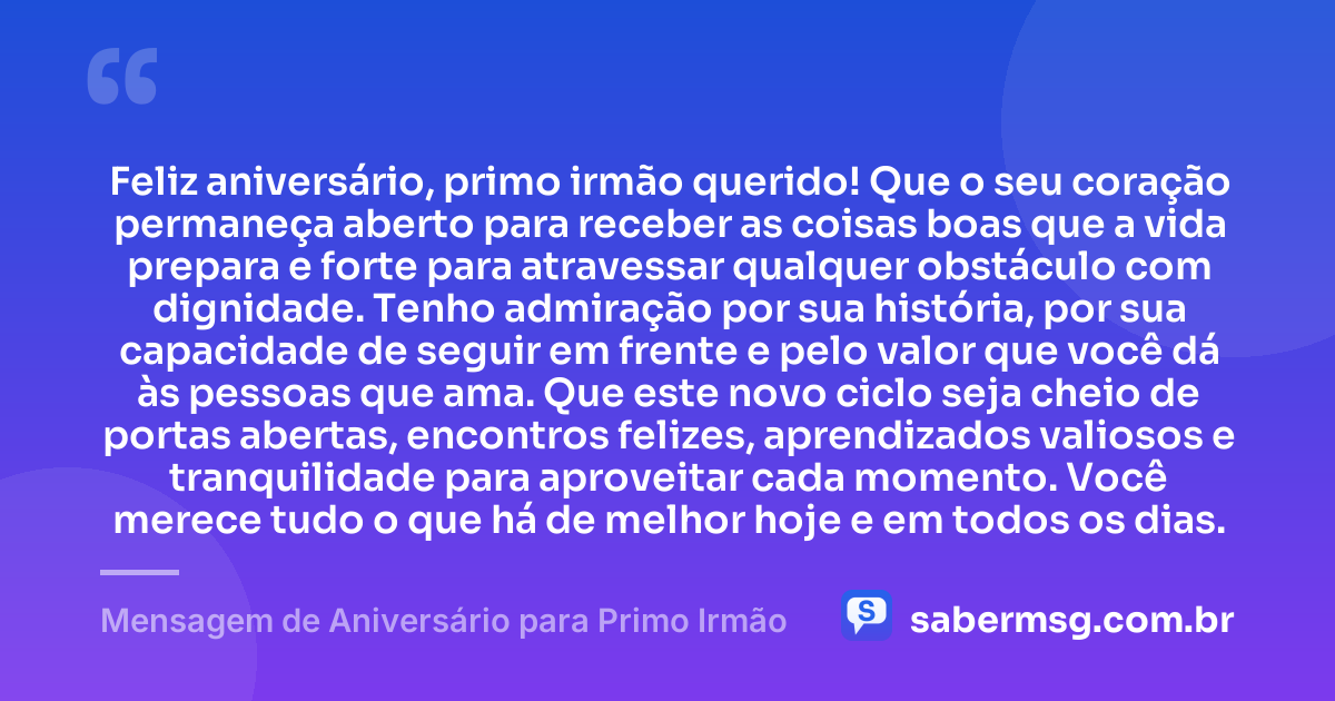 Feliz aniversário, primo irmão querido! Que o seu coração permaneça aberto para receber as coisas boas que a vida prepara e forte para atravessar qualquer obstáculo com dignidade. Tenho admiração por sua história, por sua capacidade de seguir em frente e pelo valor que você dá às pessoas que ama. Que este novo ciclo seja cheio de portas abertas, encontros felizes, aprendizados valiosos e tranquilidade para aproveitar cada momento. Você merece tudo o que há de melhor hoje e em todos os dias. — Mensagem de Aniversário para Primo Irmão