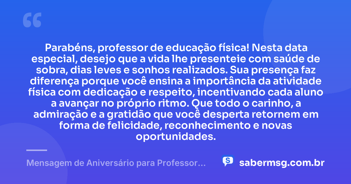 Parabéns, professor de educação física! Nesta data especial, desejo que a vida lhe presenteie com saúde de sobra, dias leves e sonhos realizados. Sua presença faz diferença porque você ensina a importância da atividade física com dedicação e respeito, incentivando cada aluno a avançar no próprio ritmo. Que todo o carinho, a admiração e a gratidão que você desperta retornem em forma de felicidade, reconhecimento e novas oportunidades. — Mensagem de Aniversário para Professor de Educação Física