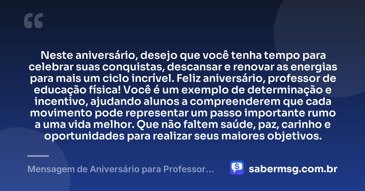 Neste aniversário, desejo que você tenha tempo para celebrar suas conquistas, descansar e renovar as energias para mais um ciclo incrível. Feliz aniversário, professor de educação física! Você é um exemplo de determinação e incentivo, ajudando alunos a compreenderem que cada movimento pode representar um passo importante rumo a uma vida melhor. Que não faltem saúde, paz, carinho e oportunidades para realizar seus maiores objetivos. — Mensagem de Aniversário para Professor de Educação Física
