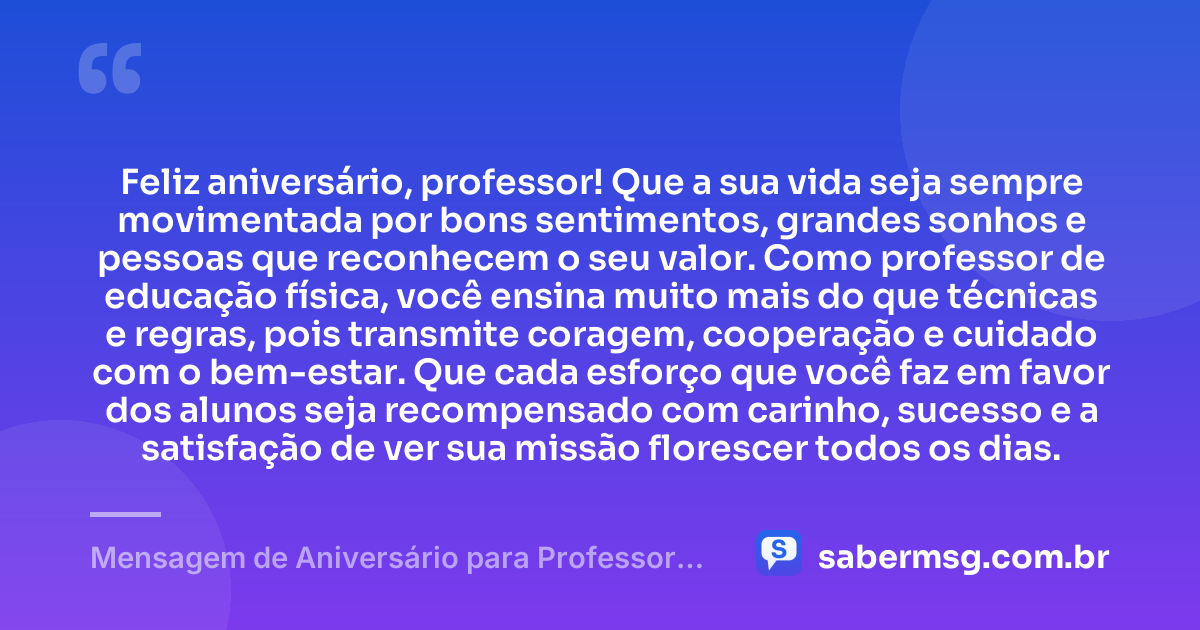 Feliz aniversário, professor! Que a sua vida seja sempre movimentada por bons sentimentos, grandes sonhos e pessoas que reconhecem o seu valor. Como professor de educação física, você ensina muito mais do que técnicas e regras, pois transmite coragem, cooperação e cuidado com o bem-estar. Que cada esforço que você faz em favor dos alunos seja recompensado com carinho, sucesso e a satisfação de ver sua missão florescer todos os dias. — Mensagem de Aniversário para Professor de Educação Física