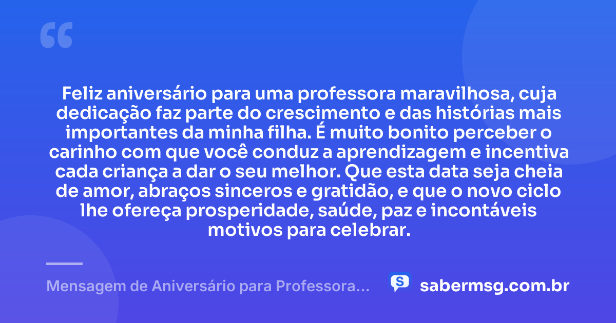 Feliz aniversário para uma professora maravilhosa, cuja dedicação faz parte do crescimento e das histórias mais importantes da minha filha. É muito bonito perceber o carinho com que você conduz a aprendizagem e incentiva cada criança a dar o seu melhor. Que esta data seja cheia de amor, abraços sinceros e gratidão, e que o novo ciclo lhe ofereça prosperidade, saúde, paz e incontáveis motivos para celebrar. — Mensagem de Aniversário para Professora da Minha Filha