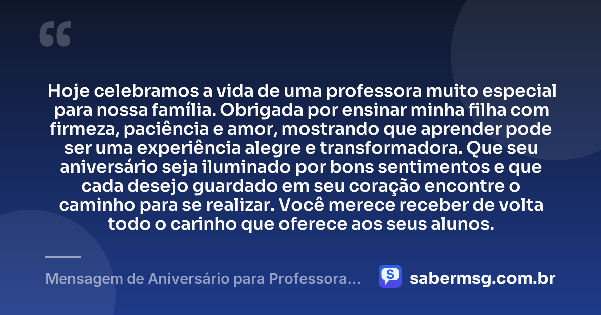 Hoje celebramos a vida de uma professora muito especial para nossa família. Obrigada por ensinar minha filha com firmeza, paciência e amor, mostrando que aprender pode ser uma experiência alegre e transformadora. Que seu aniversário seja iluminado por bons sentimentos e que cada desejo guardado em seu coração encontre o caminho para se realizar. Você merece receber de volta todo o carinho que oferece aos seus alunos. — Mensagem de Aniversário para Professora da Minha Filha