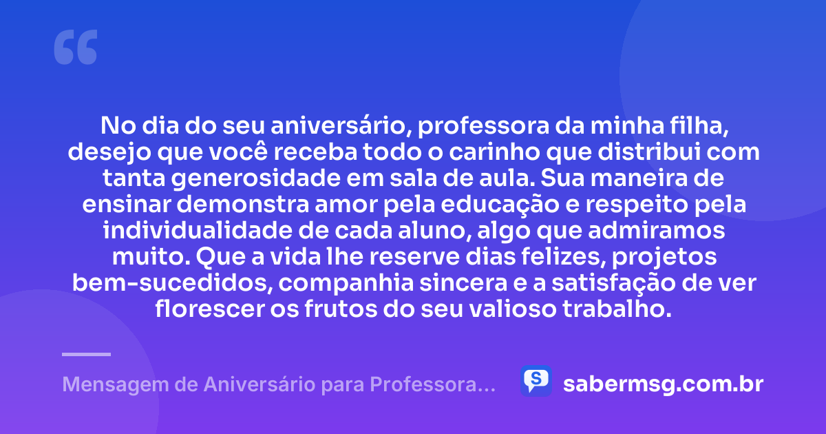No dia do seu aniversário, professora da minha filha, desejo que você receba todo o carinho que distribui com tanta generosidade em sala de aula. Sua maneira de ensinar demonstra amor pela educação e respeito pela individualidade de cada aluno, algo que admiramos muito. Que a vida lhe reserve dias felizes, projetos bem-sucedidos, companhia sincera e a satisfação de ver florescer os frutos do seu valioso trabalho. — Mensagem de Aniversário para Professora da Minha Filha