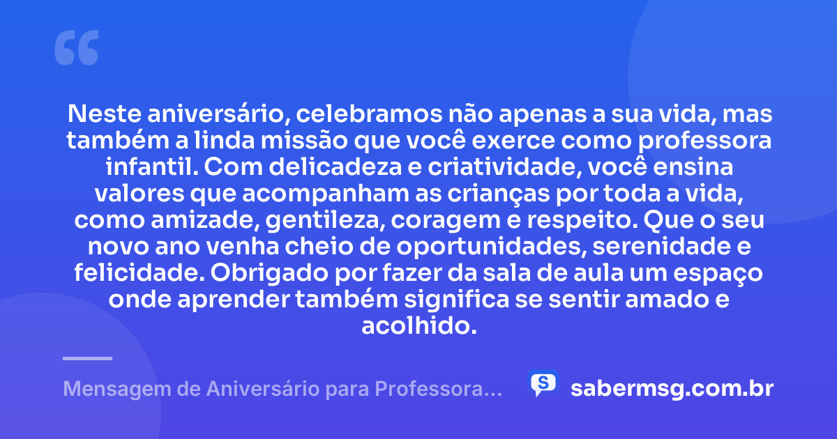 Neste aniversário, celebramos não apenas a sua vida, mas também a linda missão que você exerce como professora infantil. Com delicadeza e criatividade, você ensina valores que acompanham as crianças por toda a vida, como amizade, gentileza, coragem e respeito. Que o seu novo ano venha cheio de oportunidades, serenidade e felicidade. Obrigado por fazer da sala de aula um espaço onde aprender também significa se sentir amado e acolhido. — Mensagem de Aniversário para Professora Infantil