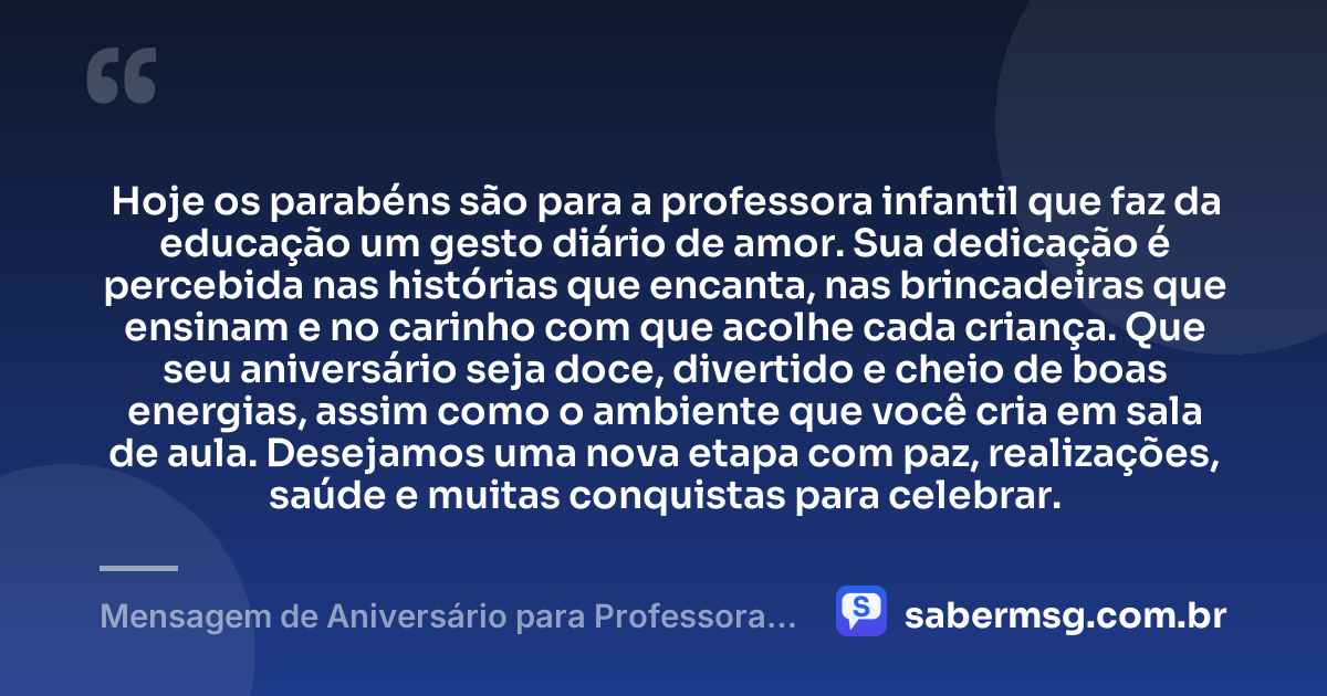 Hoje os parabéns são para a professora infantil que faz da educação um gesto diário de amor. Sua dedicação é percebida nas histórias que encanta, nas brincadeiras que ensinam e no carinho com que acolhe cada criança. Que seu aniversário seja doce, divertido e cheio de boas energias, assim como o ambiente que você cria em sala de aula. Desejamos uma nova etapa com paz, realizações, saúde e muitas conquistas para celebrar. — Mensagem de Aniversário para Professora Infantil