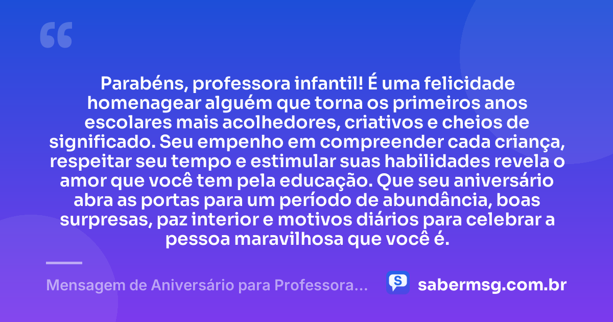 Parabéns, professora infantil! É uma felicidade homenagear alguém que torna os primeiros anos escolares mais acolhedores, criativos e cheios de significado. Seu empenho em compreender cada criança, respeitar seu tempo e estimular suas habilidades revela o amor que você tem pela educação. Que seu aniversário abra as portas para um período de abundância, boas surpresas, paz interior e motivos diários para celebrar a pessoa maravilhosa que você é. — Mensagem de Aniversário para Professora Infantil