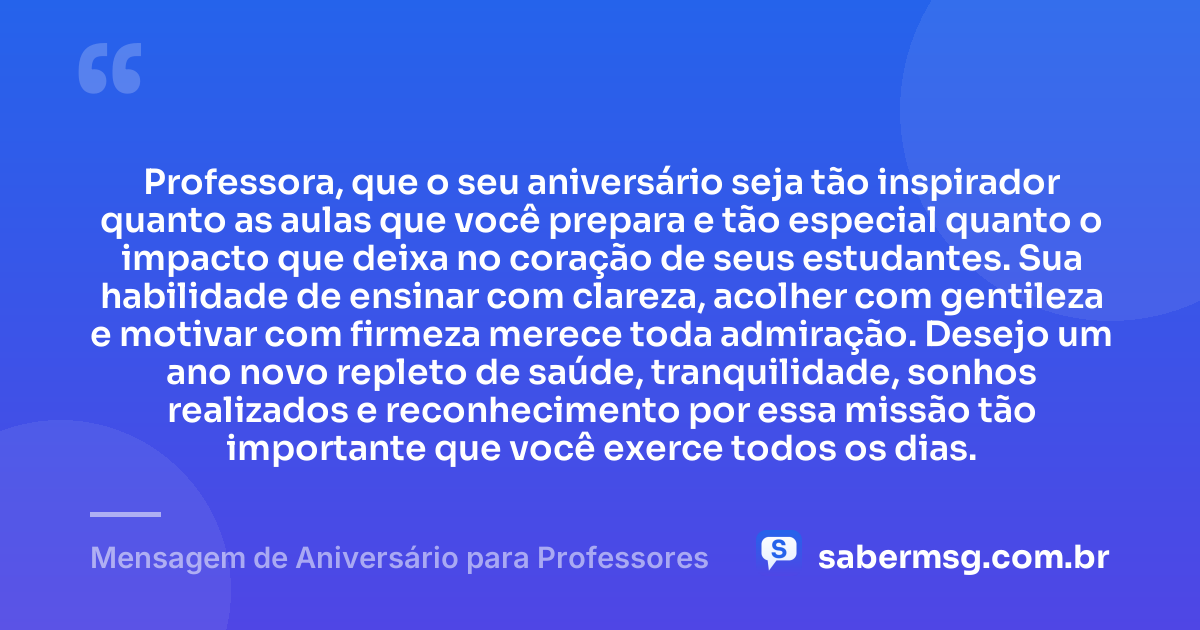 Professora, que o seu aniversário seja tão inspirador quanto as aulas que você prepara e tão especial quanto o impacto que deixa no coração de seus estudantes. Sua habilidade de ensinar com clareza, acolher com gentileza e motivar com firmeza merece toda admiração. Desejo um ano novo repleto de saúde, tranquilidade, sonhos realizados e reconhecimento por essa missão tão importante que você exerce todos os dias. — Mensagem de Aniversário para Professores