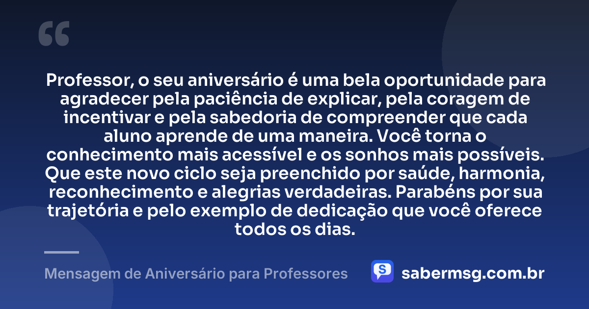 Professor, o seu aniversário é uma bela oportunidade para agradecer pela paciência de explicar, pela coragem de incentivar e pela sabedoria de compreender que cada aluno aprende de uma maneira. Você torna o conhecimento mais acessível e os sonhos mais possíveis. Que este novo ciclo seja preenchido por saúde, harmonia, reconhecimento e alegrias verdadeiras. Parabéns por sua trajetória e pelo exemplo de dedicação que você oferece todos os dias. — Mensagem de Aniversário para Professores