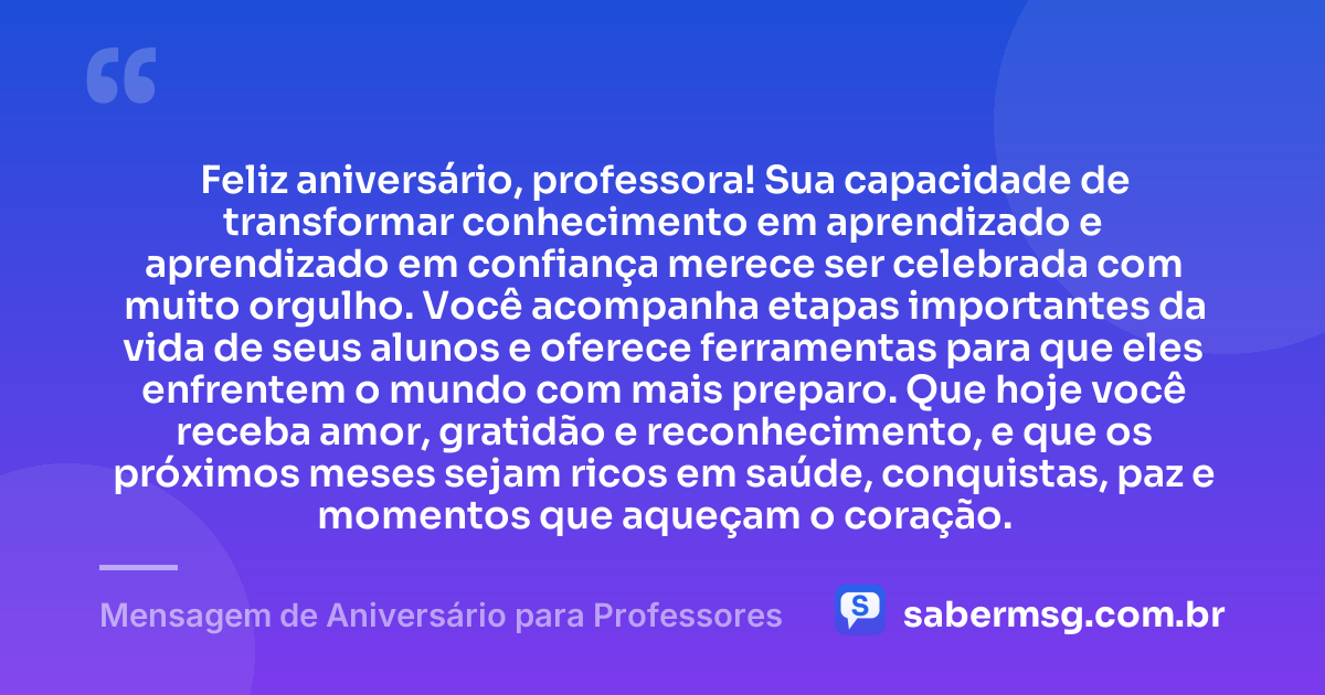 Feliz aniversário, professora! Sua capacidade de transformar conhecimento em aprendizado e aprendizado em confiança merece ser celebrada com muito orgulho. Você acompanha etapas importantes da vida de seus alunos e oferece ferramentas para que eles enfrentem o mundo com mais preparo. Que hoje você receba amor, gratidão e reconhecimento, e que os próximos meses sejam ricos em saúde, conquistas, paz e momentos que aqueçam o coração. — Mensagem de Aniversário para Professores
