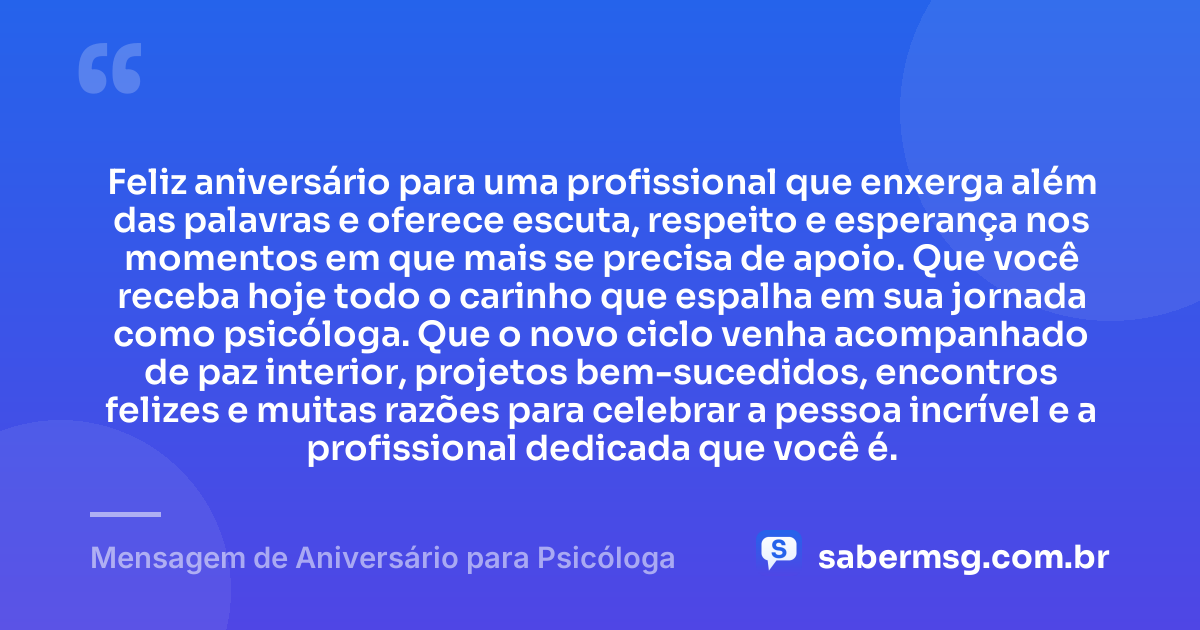 Feliz aniversário para uma profissional que enxerga além das palavras e oferece escuta, respeito e esperança nos momentos em que mais se precisa de apoio. Que você receba hoje todo o carinho que espalha em sua jornada como psicóloga. Que o novo ciclo venha acompanhado de paz interior, projetos bem-sucedidos, encontros felizes e muitas razões para celebrar a pessoa incrível e a profissional dedicada que você é. — Mensagem de Aniversário para Psicóloga