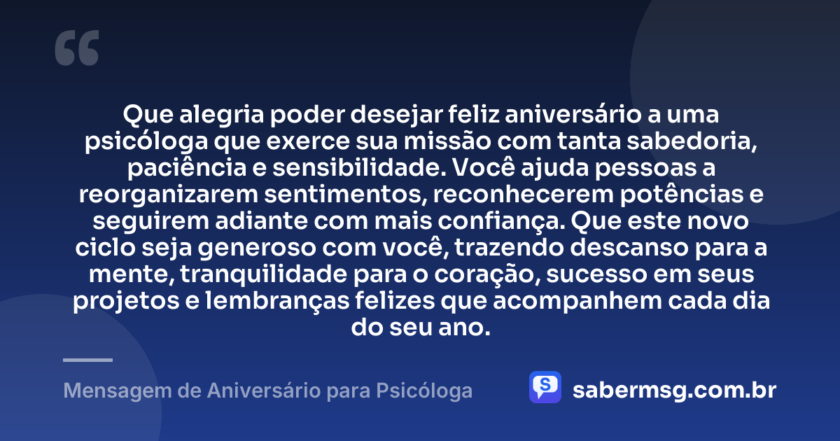Que alegria poder desejar feliz aniversário a uma psicóloga que exerce sua missão com tanta sabedoria, paciência e sensibilidade. Você ajuda pessoas a reorganizarem sentimentos, reconhecerem potências e seguirem adiante com mais confiança. Que este novo ciclo seja generoso com você, trazendo descanso para a mente, tranquilidade para o coração, sucesso em seus projetos e lembranças felizes que acompanhem cada dia do seu ano. — Mensagem de Aniversário para Psicóloga