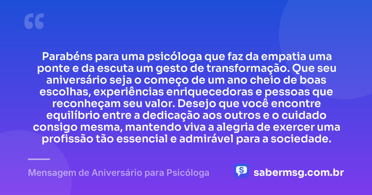 Parabéns para uma psicóloga que faz da empatia uma ponte e da escuta um gesto de transformação. Que seu aniversário seja o começo de um ano cheio de boas escolhas, experiências enriquecedoras e pessoas que reconheçam seu valor. Desejo que você encontre equilíbrio entre a dedicação aos outros e o cuidado consigo mesma, mantendo viva a alegria de exercer uma profissão tão essencial e admirável para a sociedade. — Mensagem de Aniversário para Psicóloga