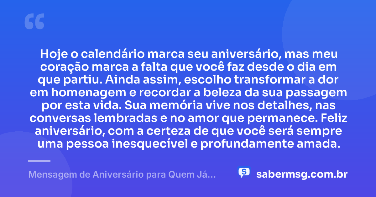 Hoje o calendário marca seu aniversário, mas meu coração marca a falta que você faz desde o dia em que partiu. Ainda assim, escolho transformar a dor em homenagem e recordar a beleza da sua passagem por esta vida. Sua memória vive nos detalhes, nas conversas lembradas e no amor que permanece. Feliz aniversário, com a certeza de que você será sempre uma pessoa inesquecível e profundamente amada. — Mensagem de Aniversário para Quem Já Morreu