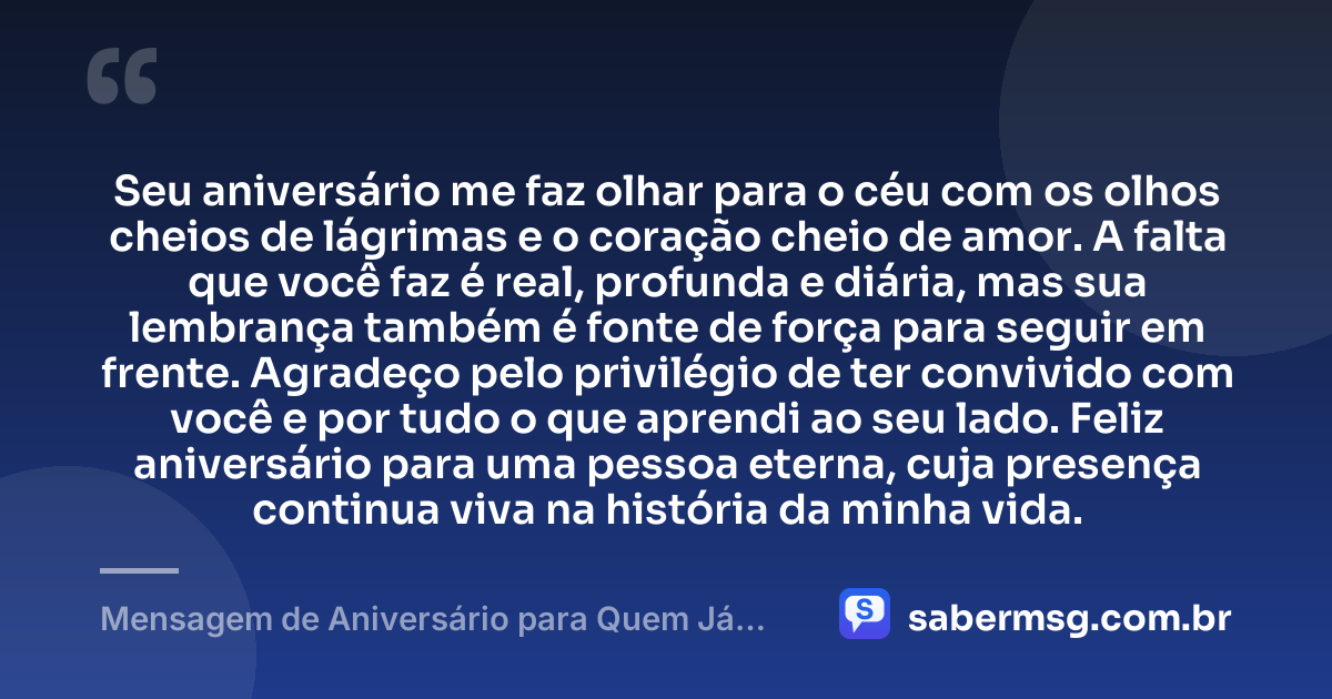 Seu aniversário me faz olhar para o céu com os olhos cheios de lágrimas e o coração cheio de amor. A falta que você faz é real, profunda e diária, mas sua lembrança também é fonte de força para seguir em frente. Agradeço pelo privilégio de ter convivido com você e por tudo o que aprendi ao seu lado. Feliz aniversário para uma pessoa eterna, cuja presença continua viva na história da minha vida. — Mensagem de Aniversário para Quem Já Morreu
