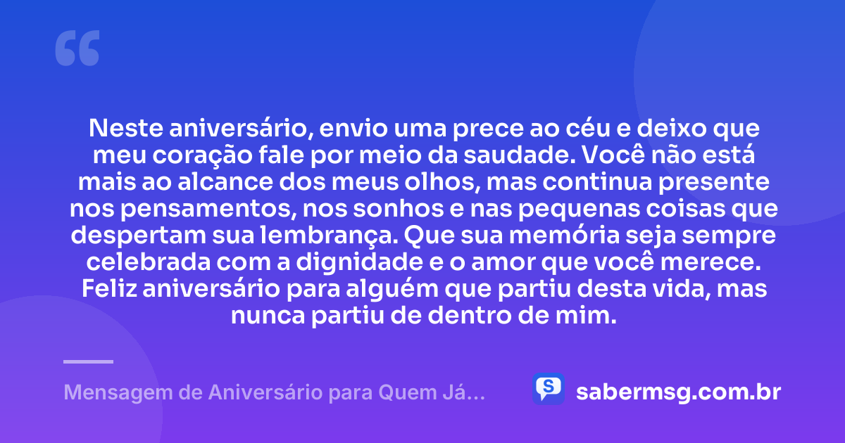Neste aniversário, envio uma prece ao céu e deixo que meu coração fale por meio da saudade. Você não está mais ao alcance dos meus olhos, mas continua presente nos pensamentos, nos sonhos e nas pequenas coisas que despertam sua lembrança. Que sua memória seja sempre celebrada com a dignidade e o amor que você merece. Feliz aniversário para alguém que partiu desta vida, mas nunca partiu de dentro de mim. — Mensagem de Aniversário para Quem Já Morreu