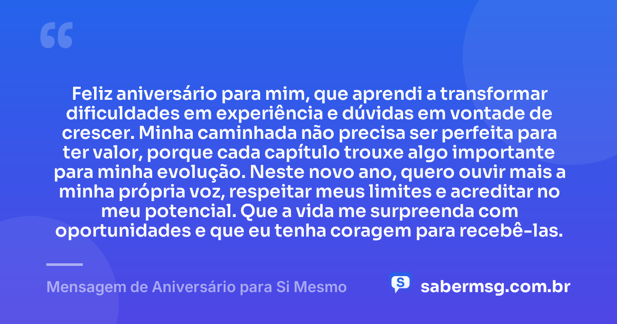 Feliz aniversário para mim, que aprendi a transformar dificuldades em experiência e dúvidas em vontade de crescer. Minha caminhada não precisa ser perfeita para ter valor, porque cada capítulo trouxe algo importante para minha evolução. Neste novo ano, quero ouvir mais a minha própria voz, respeitar meus limites e acreditar no meu potencial. Que a vida me surpreenda com oportunidades e que eu tenha coragem para recebê-las. — Mensagem de Aniversário para Si Mesmo