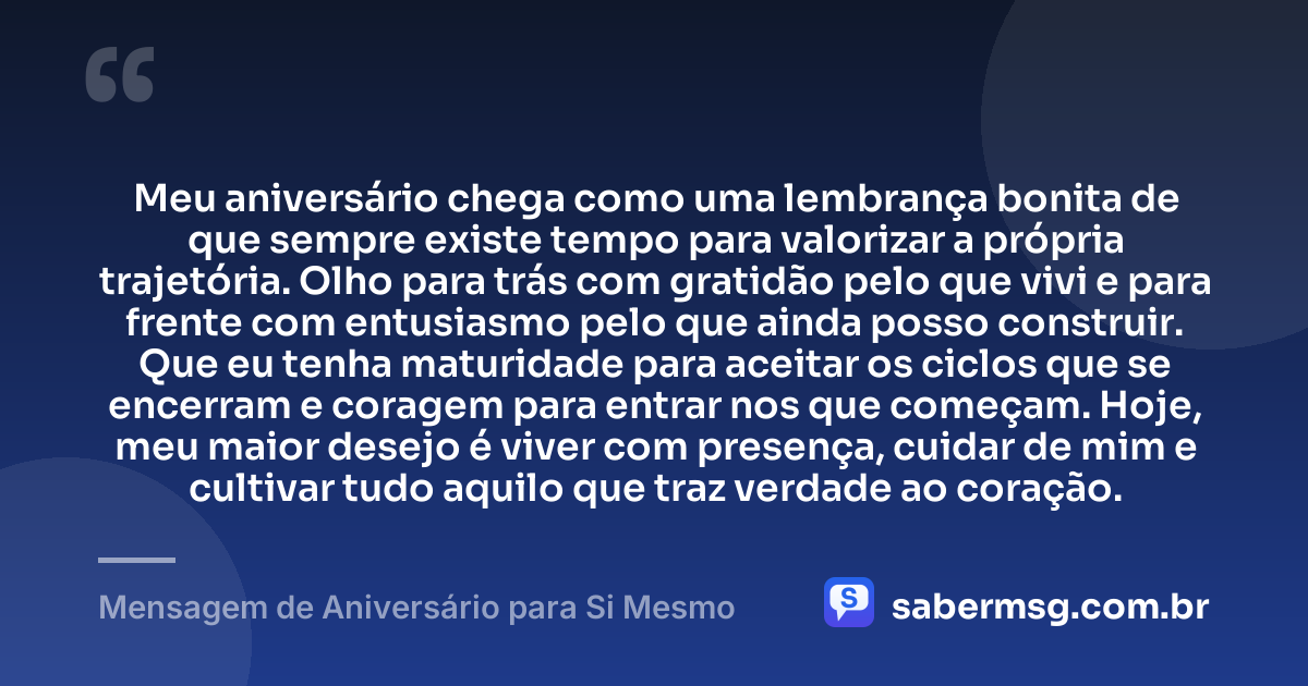 Meu aniversário chega como uma lembrança bonita de que sempre existe tempo para valorizar a própria trajetória. Olho para trás com gratidão pelo que vivi e para frente com entusiasmo pelo que ainda posso construir. Que eu tenha maturidade para aceitar os ciclos que se encerram e coragem para entrar nos que começam. Hoje, meu maior desejo é viver com presença, cuidar de mim e cultivar tudo aquilo que traz verdade ao coração. — Mensagem de Aniversário para Si Mesmo