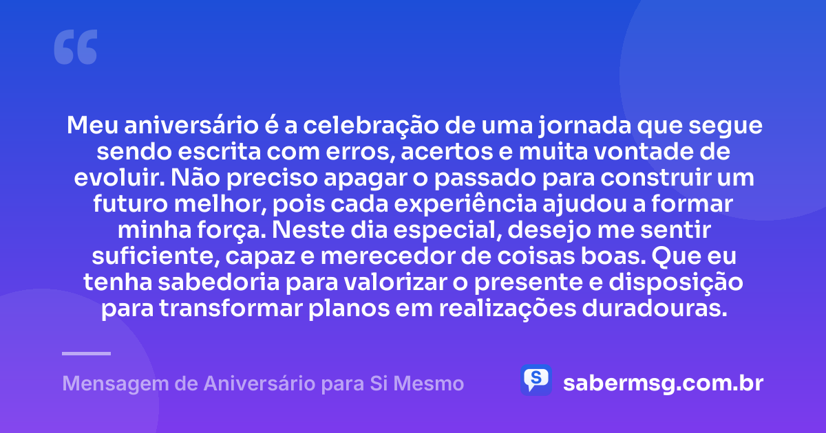 Meu aniversário é a celebração de uma jornada que segue sendo escrita com erros, acertos e muita vontade de evoluir. Não preciso apagar o passado para construir um futuro melhor, pois cada experiência ajudou a formar minha força. Neste dia especial, desejo me sentir suficiente, capaz e merecedor de coisas boas. Que eu tenha sabedoria para valorizar o presente e disposição para transformar planos em realizações duradouras. — Mensagem de Aniversário para Si Mesmo