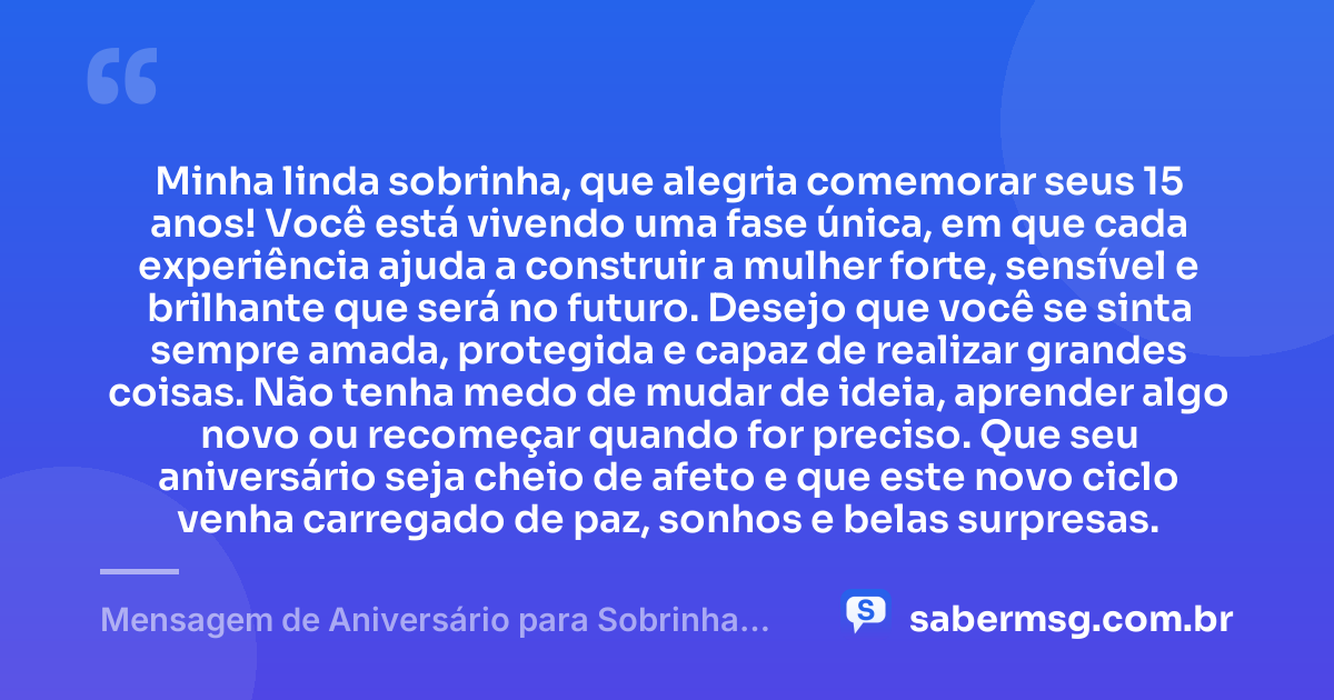 Minha linda sobrinha, que alegria comemorar seus 15 anos! Você está vivendo uma fase única, em que cada experiência ajuda a construir a mulher forte, sensível e brilhante que será no futuro. Desejo que você se sinta sempre amada, protegida e capaz de realizar grandes coisas. Não tenha medo de mudar de ideia, aprender algo novo ou recomeçar quando for preciso. Que seu aniversário seja cheio de afeto e que este novo ciclo venha carregado de paz, sonhos e belas surpresas. — Mensagem de Aniversário para Sobrinha de 15 Anos