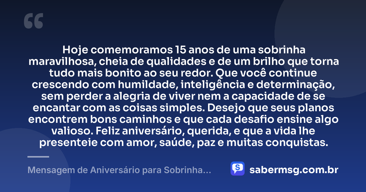 Hoje comemoramos 15 anos de uma sobrinha maravilhosa, cheia de qualidades e de um brilho que torna tudo mais bonito ao seu redor. Que você continue crescendo com humildade, inteligência e determinação, sem perder a alegria de viver nem a capacidade de se encantar com as coisas simples. Desejo que seus planos encontrem bons caminhos e que cada desafio ensine algo valioso. Feliz aniversário, querida, e que a vida lhe presenteie com amor, saúde, paz e muitas conquistas. — Mensagem de Aniversário para Sobrinha de 15 Anos