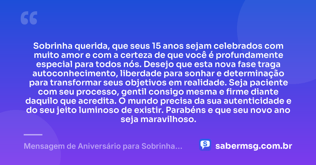 Sobrinha querida, que seus 15 anos sejam celebrados com muito amor e com a certeza de que você é profundamente especial para todos nós. Desejo que esta nova fase traga autoconhecimento, liberdade para sonhar e determinação para transformar seus objetivos em realidade. Seja paciente com seu processo, gentil consigo mesma e firme diante daquilo que acredita. O mundo precisa da sua autenticidade e do seu jeito luminoso de existir. Parabéns e que seu novo ano seja maravilhoso. — Mensagem de Aniversário para Sobrinha de 15 Anos
