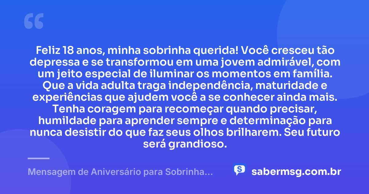 Feliz 18 anos, minha sobrinha querida! Você cresceu tão depressa e se transformou em uma jovem admirável, com um jeito especial de iluminar os momentos em família. Que a vida adulta traga independência, maturidade e experiências que ajudem você a se conhecer ainda mais. Tenha coragem para recomeçar quando precisar, humildade para aprender sempre e determinação para nunca desistir do que faz seus olhos brilharem. Seu futuro será grandioso. — Mensagem de Aniversário para Sobrinha 18 Anos