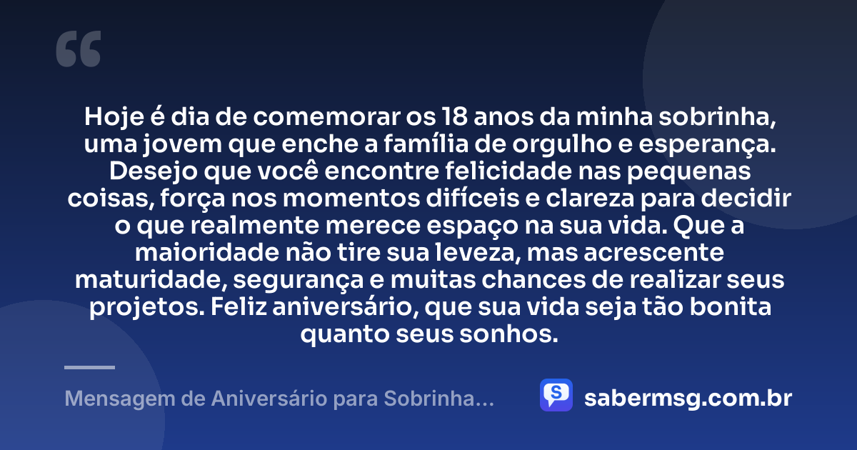 Hoje é dia de comemorar os 18 anos da minha sobrinha, uma jovem que enche a família de orgulho e esperança. Desejo que você encontre felicidade nas pequenas coisas, força nos momentos difíceis e clareza para decidir o que realmente merece espaço na sua vida. Que a maioridade não tire sua leveza, mas acrescente maturidade, segurança e muitas chances de realizar seus projetos. Feliz aniversário, que sua vida seja tão bonita quanto seus sonhos. — Mensagem de Aniversário para Sobrinha 18 Anos