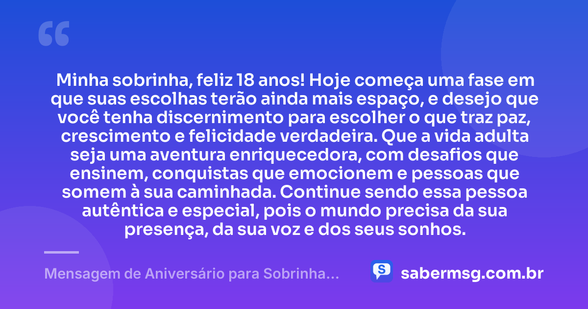 Minha sobrinha, feliz 18 anos! Hoje começa uma fase em que suas escolhas terão ainda mais espaço, e desejo que você tenha discernimento para escolher o que traz paz, crescimento e felicidade verdadeira. Que a vida adulta seja uma aventura enriquecedora, com desafios que ensinem, conquistas que emocionem e pessoas que somem à sua caminhada. Continue sendo essa pessoa autêntica e especial, pois o mundo precisa da sua presença, da sua voz e dos seus sonhos. — Mensagem de Aniversário para Sobrinha 18 Anos