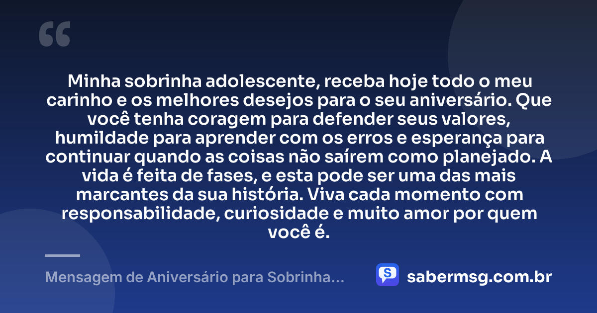 Minha sobrinha adolescente, receba hoje todo o meu carinho e os melhores desejos para o seu aniversário. Que você tenha coragem para defender seus valores, humildade para aprender com os erros e esperança para continuar quando as coisas não saírem como planejado. A vida é feita de fases, e esta pode ser uma das mais marcantes da sua história. Viva cada momento com responsabilidade, curiosidade e muito amor por quem você é. — Mensagem de Aniversário para Sobrinha Adolescente
