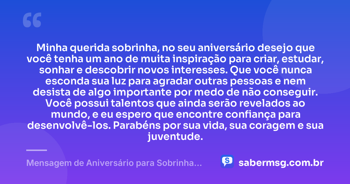 Minha querida sobrinha, no seu aniversário desejo que você tenha um ano de muita inspiração para criar, estudar, sonhar e descobrir novos interesses. Que você nunca esconda sua luz para agradar outras pessoas e nem desista de algo importante por medo de não conseguir. Você possui talentos que ainda serão revelados ao mundo, e eu espero que encontre confiança para desenvolvê-los. Parabéns por sua vida, sua coragem e sua juventude. — Mensagem de Aniversário para Sobrinha Adolescente