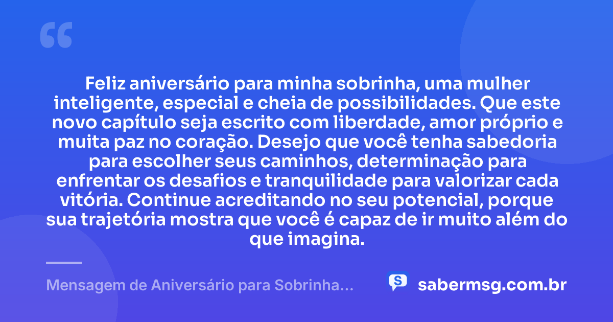 Feliz aniversário para minha sobrinha, uma mulher inteligente, especial e cheia de possibilidades. Que este novo capítulo seja escrito com liberdade, amor próprio e muita paz no coração. Desejo que você tenha sabedoria para escolher seus caminhos, determinação para enfrentar os desafios e tranquilidade para valorizar cada vitória. Continue acreditando no seu potencial, porque sua trajetória mostra que você é capaz de ir muito além do que imagina. — Mensagem de Aniversário para Sobrinha Adulta