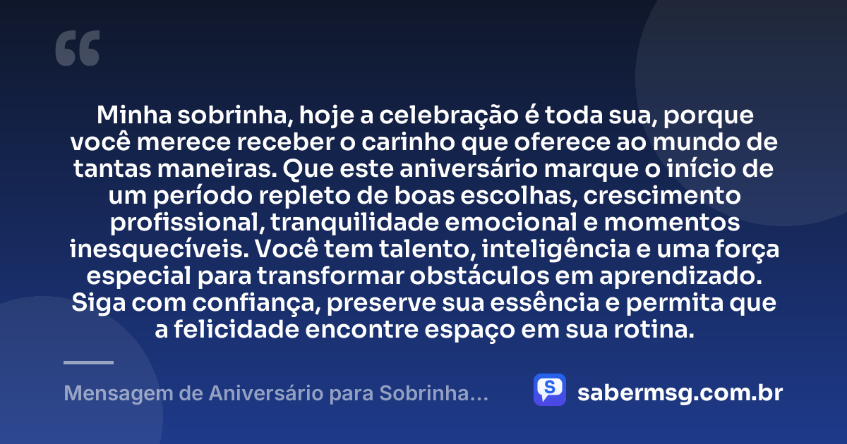 Minha sobrinha, hoje a celebração é toda sua, porque você merece receber o carinho que oferece ao mundo de tantas maneiras. Que este aniversário marque o início de um período repleto de boas escolhas, crescimento profissional, tranquilidade emocional e momentos inesquecíveis. Você tem talento, inteligência e uma força especial para transformar obstáculos em aprendizado. Siga com confiança, preserve sua essência e permita que a felicidade encontre espaço em sua rotina. — Mensagem de Aniversário para Sobrinha Adulta