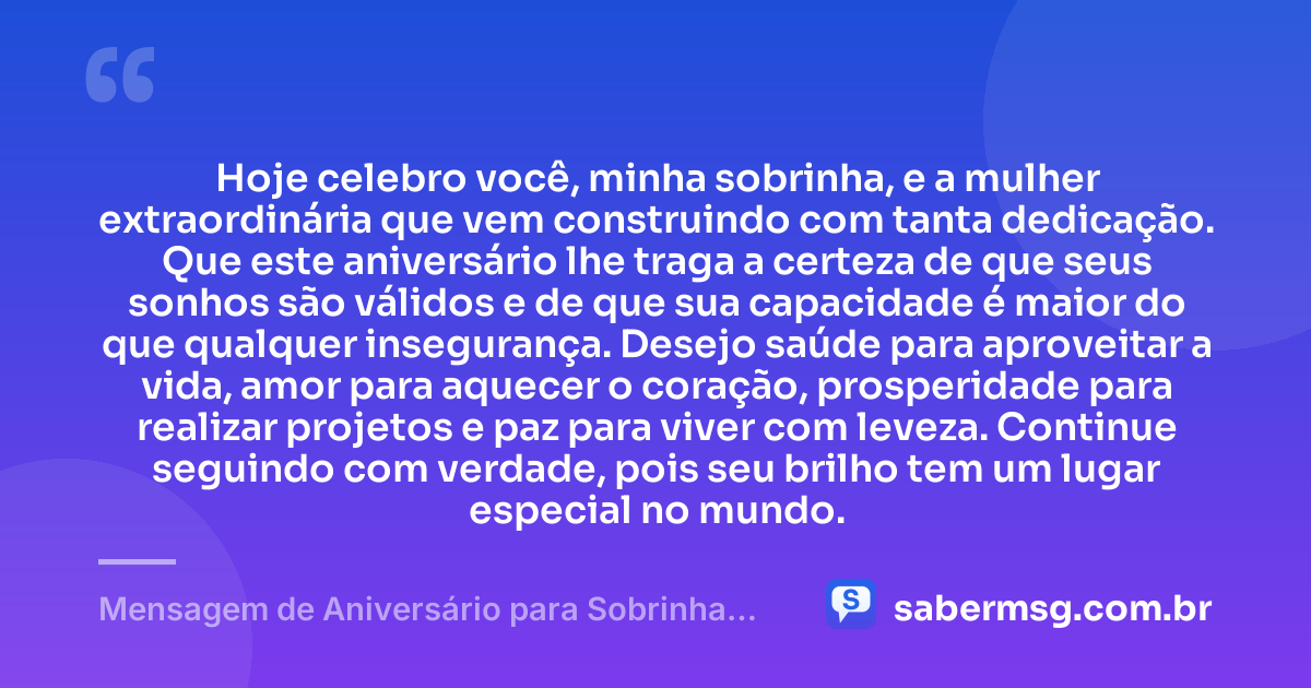 Hoje celebro você, minha sobrinha, e a mulher extraordinária que vem construindo com tanta dedicação. Que este aniversário lhe traga a certeza de que seus sonhos são válidos e de que sua capacidade é maior do que qualquer insegurança. Desejo saúde para aproveitar a vida, amor para aquecer o coração, prosperidade para realizar projetos e paz para viver com leveza. Continue seguindo com verdade, pois seu brilho tem um lugar especial no mundo. — Mensagem de Aniversário para Sobrinha Adulta