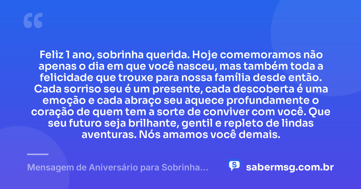 Feliz 1 ano, sobrinha querida. Hoje comemoramos não apenas o dia em que você nasceu, mas também toda a felicidade que trouxe para nossa família desde então. Cada sorriso seu é um presente, cada descoberta é uma emoção e cada abraço seu aquece profundamente o coração de quem tem a sorte de conviver com você. Que seu futuro seja brilhante, gentil e repleto de lindas aventuras. Nós amamos você demais. — Mensagem de Aniversário para Sobrinha de 1 Ano