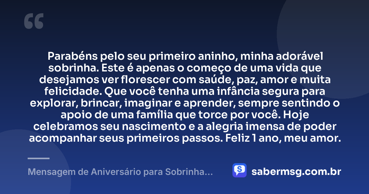 Parabéns pelo seu primeiro aninho, minha adorável sobrinha. Este é apenas o começo de uma vida que desejamos ver florescer com saúde, paz, amor e muita felicidade. Que você tenha uma infância segura para explorar, brincar, imaginar e aprender, sempre sentindo o apoio de uma família que torce por você. Hoje celebramos seu nascimento e a alegria imensa de poder acompanhar seus primeiros passos. Feliz 1 ano, meu amor. — Mensagem de Aniversário para Sobrinha de 1 Ano