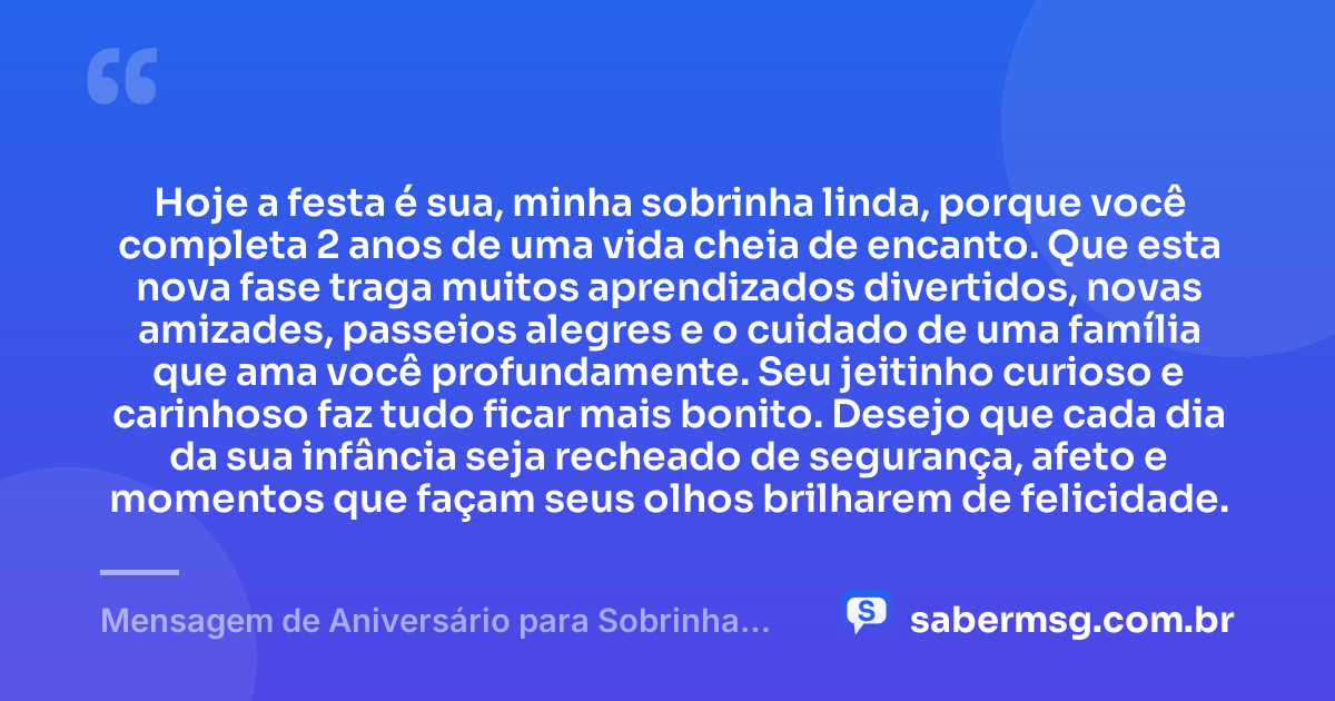 Hoje a festa é sua, minha sobrinha linda, porque você completa 2 anos de uma vida cheia de encanto. Que esta nova fase traga muitos aprendizados divertidos, novas amizades, passeios alegres e o cuidado de uma família que ama você profundamente. Seu jeitinho curioso e carinhoso faz tudo ficar mais bonito. Desejo que cada dia da sua infância seja recheado de segurança, afeto e momentos que façam seus olhos brilharem de felicidade. — Mensagem de Aniversário para Sobrinha de 2 Anos