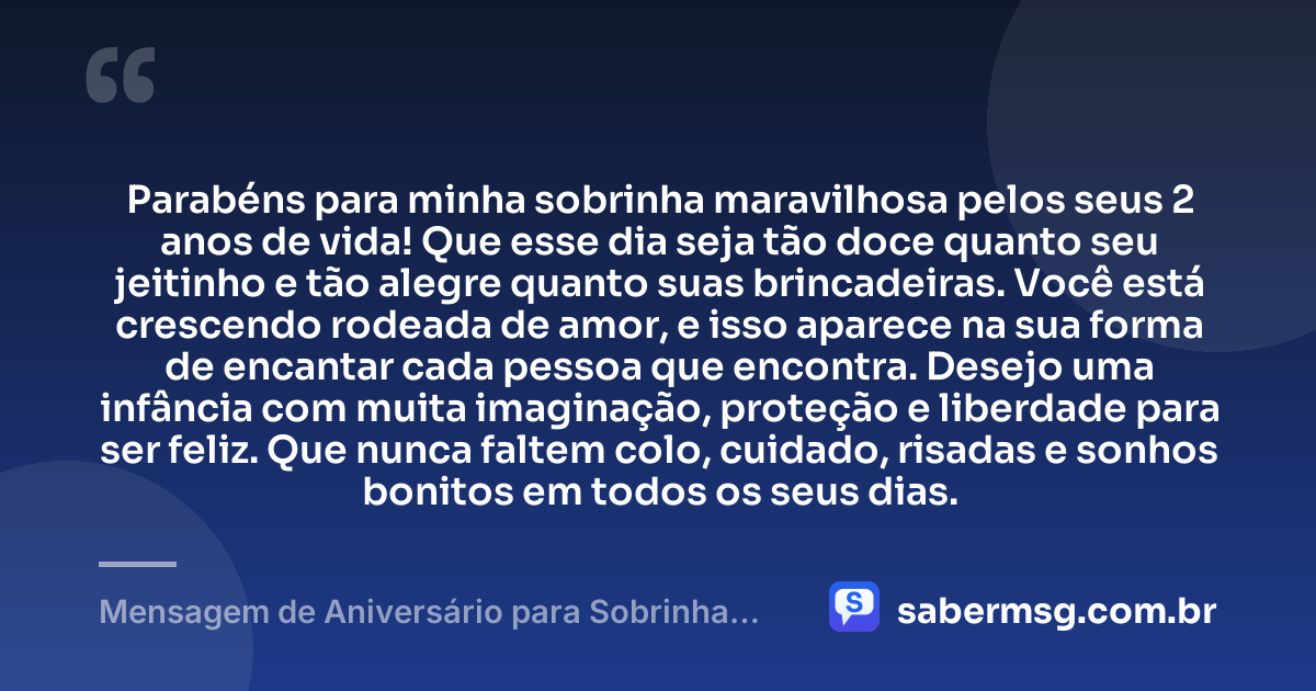 Parabéns para minha sobrinha maravilhosa pelos seus 2 anos de vida! Que esse dia seja tão doce quanto seu jeitinho e tão alegre quanto suas brincadeiras. Você está crescendo rodeada de amor, e isso aparece na sua forma de encantar cada pessoa que encontra. Desejo uma infância com muita imaginação, proteção e liberdade para ser feliz. Que nunca faltem colo, cuidado, risadas e sonhos bonitos em todos os seus dias. — Mensagem de Aniversário para Sobrinha de 2 Anos