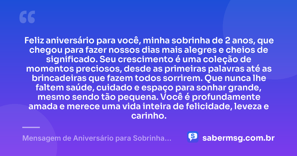 Feliz aniversário para você, minha sobrinha de 2 anos, que chegou para fazer nossos dias mais alegres e cheios de significado. Seu crescimento é uma coleção de momentos preciosos, desde as primeiras palavras até as brincadeiras que fazem todos sorrirem. Que nunca lhe faltem saúde, cuidado e espaço para sonhar grande, mesmo sendo tão pequena. Você é profundamente amada e merece uma vida inteira de felicidade, leveza e carinho. — Mensagem de Aniversário para Sobrinha de 2 Anos